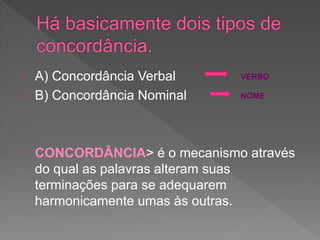 A) Concordância Verbal
B) Concordância Nominal
CONCORDÂNCIA> é o mecanismo através
do qual as palavras alteram suas
terminações para se adequarem
harmonicamente umas às outras.
VERBO
NOME
 