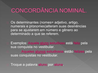Os determinantes (nomes= adjetivo, artigo,
numerais e pronomes)alteram suas desinências
para se ajustarem em número e gênero ao
determinado a que se referem.
Exemplos: Aquele aluno estudioso está feliz pela
sua conquista no vestibular.
Aqueles alunos estudiosos estão felizes pela
suas conquistas no vestibular.
Troque a palavra aluno por aluna.
 