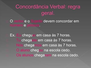 O verbo e o Sujeito devem concordar em
número e pessoa.
Ex. Eu cheguei em casa às 7 horas.
Tu chegaste em casa às 7 horas.
Nós chegamos em casa às 7 horas.
O aluno chegou na escola cedo.
Os alunos chegaram na escola cedo.
 