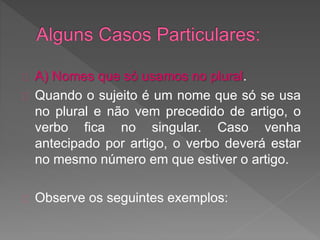 A) Nomes que só usamos no plural.
Quando o sujeito é um nome que só se usa
no plural e não vem precedido de artigo, o
verbo fica no singular. Caso venha
antecipado por artigo, o verbo deverá estar
no mesmo número em que estiver o artigo.
Observe os seguintes exemplos:
 