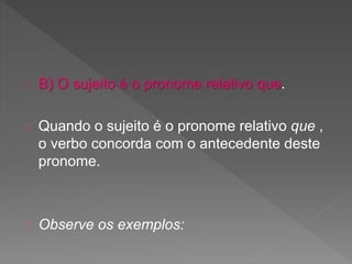 B) O sujeito é o pronome relativo que.
Quando o sujeito é o pronome relativo que ,
o verbo concorda com o antecedente deste
pronome.
Observe os exemplos:
 