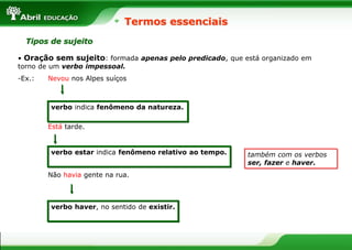 • Oração sem sujeito: formada apenas pelo predicado, que está organizado em
torno de um verbo impessoal.
-Ex.: Nevou nos Alpes suíços
Está tarde.
Não havia gente na rua.
Termos essenciais
Tipos de sujeito
verbo haver, no sentido de existir.
verbo estar indica fenômeno relativo ao tempo.
verbo indica fenômeno da natureza.
também com os verbos
ser, fazer e haver.
 