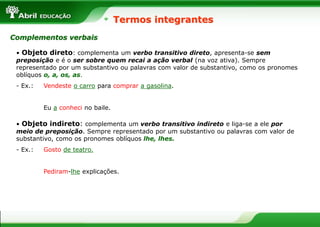 • Objeto direto: complementa um verbo transitivo direto, apresenta-se sem
preposição e é o ser sobre quem recai a ação verbal (na voz ativa). Sempre
representado por um substantivo ou palavras com valor de substantivo, como os pronomes
oblíquos o, a, os, as.
- Ex.: Vendeste o carro para comprar a gasolina.
Eu a conheci no baile.
Termos integrantes
Complementos verbais
• Objeto indireto: complementa um verbo transitivo indireto e liga-se a ele por
meio de preposição. Sempre representado por um substantivo ou palavras com valor de
substantivo, como os pronomes oblíquos lhe, lhes.
- Ex.: Gosto de teatro.
Pediram-lhe explicações.
 