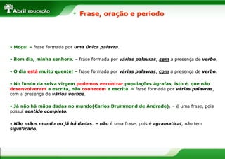Frase, oração e período
• Moça! – frase formada por uma única palavra.
• Bom dia, minha senhora. – frase formada por várias palavras, sem a presença de verbo.
• O dia está muito quente! – frase formada por várias palavras, com a presença de verbo.
• No fundo da selva virgem podemos encontrar populações ágrafas, isto é, que não
desenvolveram a escrita, não conhecem a escrita. – frase formada por várias palavras,
com a presença de vários verbos.
• Já não há mãos dadas no mundo(Carlos Drummond de Andrade). – é uma frase, pois
possui sentido completo.
• Não mãos mundo no já há dadas. – não é uma frase, pois é agramatical, não tem
significado.
 