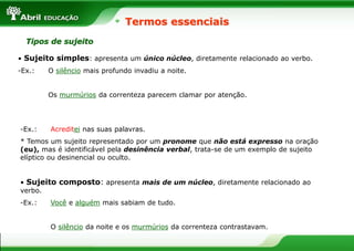 • Sujeito simples: apresenta um único núcleo, diretamente relacionado ao verbo.
-Ex.: O silêncio mais profundo invadiu a noite.
Os murmúrios da correnteza parecem clamar por atenção.
Termos essenciais
Tipos de sujeito
• Sujeito composto: apresenta mais de um núcleo, diretamente relacionado ao
verbo.
-Ex.: Você e alguém mais sabiam de tudo.
O silêncio da noite e os murmúrios da correnteza contrastavam.
-Ex.: Acreditei nas suas palavras.
* Temos um sujeito representado por um pronome que não está expresso na oração
(eu), mas é identificável pela desinência verbal, trata-se de um exemplo de sujeito
elíptico ou desinencial ou oculto.
 