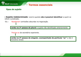 Termos essenciais
Tipos de sujeito
• Sujeito indeterminado: ocorre quando não é possível identificar a quem se
refere o predicado.
-Ex.: Receberam comissões absurdas na negociação.
Precisa-se de secretária experiente.
verbo na 3ª pessoa do plural e sujeito não identificado anteriormente
verbo na 3ª pessoa do singular, acompanhado da partícula “se” e não é
transitivo direto
 