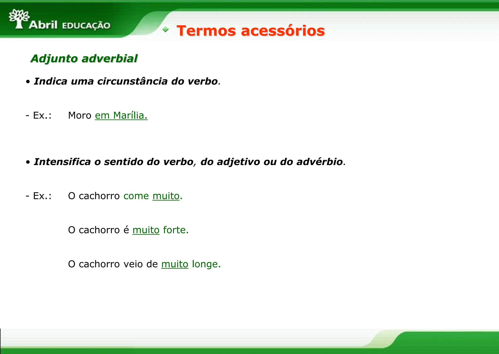 • Indica uma circunstância do verbo.
- Ex.: Moro em Marília.
Termos acessórios
Adjunto adverbial
• Intensifica o sentido do verbo, do adjetivo ou do advérbio.
- Ex.: O cachorro come muito.
O cachorro é muito forte.
O cachorro veio de muito longe.
 