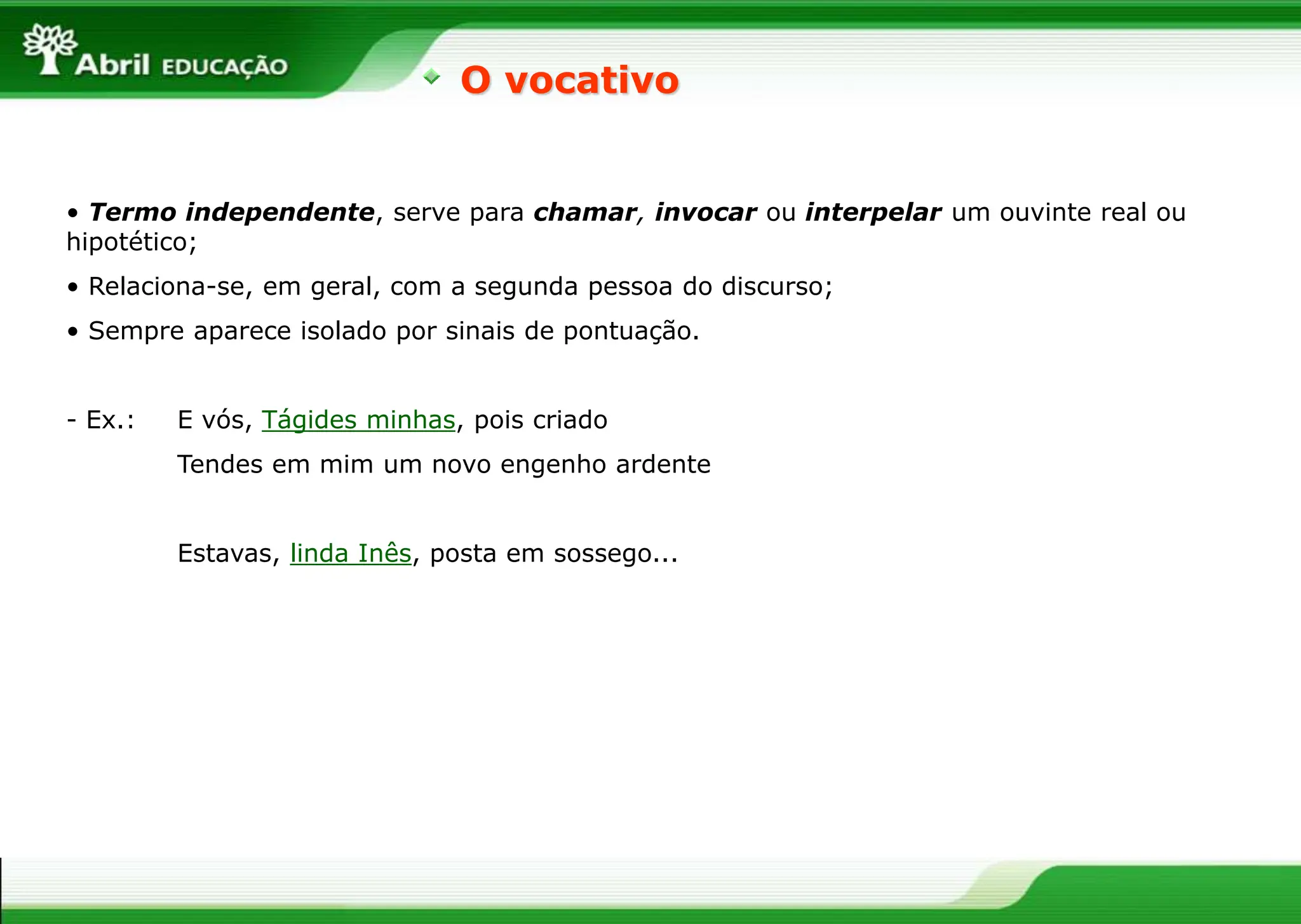 • Termo independente, serve para chamar, invocar ou interpelar um ouvinte real ou
hipotético;
• Relaciona-se, em geral, com a segunda pessoa do discurso;
• Sempre aparece isolado por sinais de pontuação.
- Ex.: E vós, Tágides minhas, pois criado
Tendes em mim um novo engenho ardente
Estavas, linda Inês, posta em sossego...
O vocativo
 
