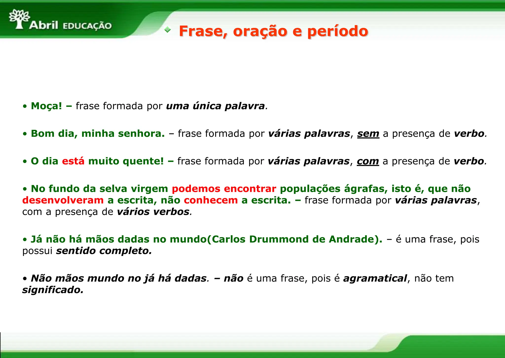 Frase, oração e período
• Moça! – frase formada por uma única palavra.
• Bom dia, minha senhora. – frase formada por várias palavras, sem a presença de verbo.
• O dia está muito quente! – frase formada por várias palavras, com a presença de verbo.
• No fundo da selva virgem podemos encontrar populações ágrafas, isto é, que não
desenvolveram a escrita, não conhecem a escrita. – frase formada por várias palavras,
com a presença de vários verbos.
• Já não há mãos dadas no mundo(Carlos Drummond de Andrade). – é uma frase, pois
possui sentido completo.
• Não mãos mundo no já há dadas. – não é uma frase, pois é agramatical, não tem
significado.
 