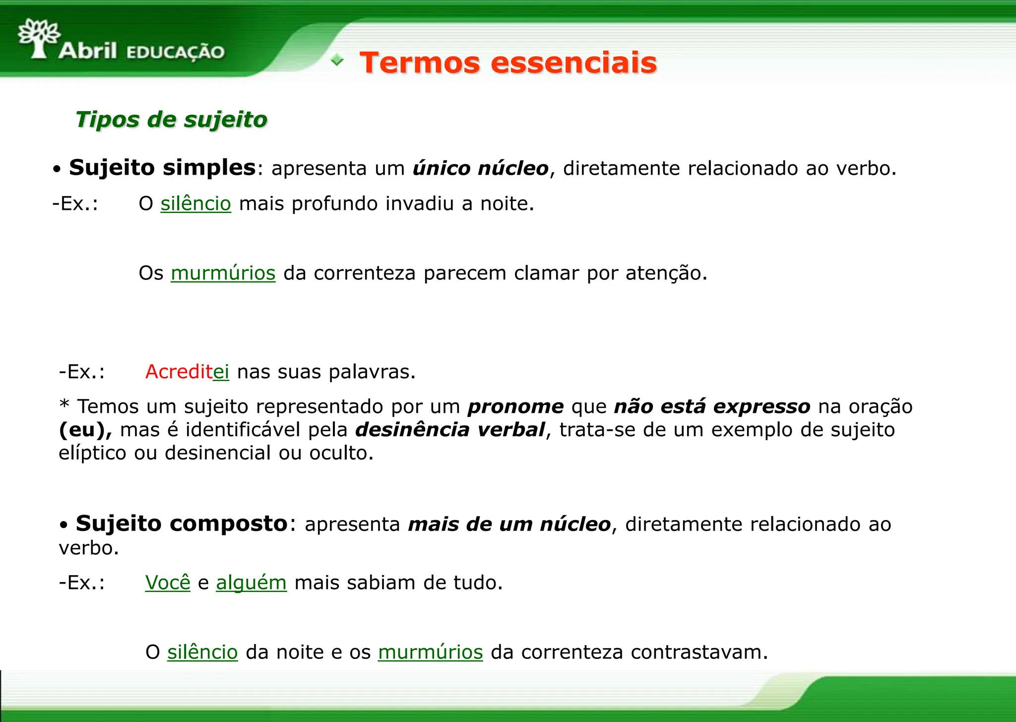 • Sujeito simples: apresenta um único núcleo, diretamente relacionado ao verbo.
-Ex.: O silêncio mais profundo invadiu a noite.
Os murmúrios da correnteza parecem clamar por atenção.
Termos essenciais
Tipos de sujeito
• Sujeito composto: apresenta mais de um núcleo, diretamente relacionado ao
verbo.
-Ex.: Você e alguém mais sabiam de tudo.
O silêncio da noite e os murmúrios da correnteza contrastavam.
-Ex.: Acreditei nas suas palavras.
* Temos um sujeito representado por um pronome que não está expresso na oração
(eu), mas é identificável pela desinência verbal, trata-se de um exemplo de sujeito
elíptico ou desinencial ou oculto.
 