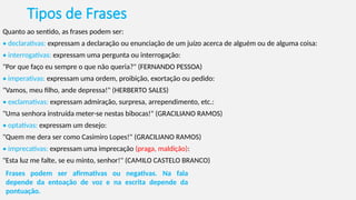 Tipos de Frases
Quanto ao sentido, as frases podem ser:
• declarativas: expressam a declaração ou enunciação de um juízo acerca de alguém ou de alguma coisa:
• interrogativas: expressam uma pergunta ou interrogação:
"Por que faço eu sempre o que não queria?" (FERNANDO PESSOA)
• imperativas: expressam uma ordem, proibição, exortação ou pedido:
"Vamos, meu filho, ande depressa!" (HERBERTO SALES)
• exclamativas: expressam admiração, surpresa, arrependimento, etc.:
"Uma senhora instruída meter-se nestas bibocas!" (GRACILIANO RAMOS)
• optativas: expressam um desejo:
"Quem me dera ser como Casimiro Lopes!" (GRACILIANO RAMOS)
• imprecativas: expressam uma imprecação (praga, maldição):
"Esta luz me falte, se eu minto, senhor!" (CAMILO CASTELO BRANCO)
Frases podem ser afirmativas ou negativas. Na fala
depende da entoação de voz e na escrita depende da
pontuação.
 