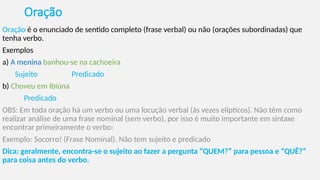 Oração
Oração é o enunciado de sentido completo (frase verbal) ou não (orações subordinadas) que
tenha verbo.
Exemplos
a) A menina banhou-se na cachoeira
Sujeito Predicado
b) Choveu em Ibiúna
Predicado
OBS: Em toda oração há um verbo ou uma locução verbal (às vezes elípticos). Não têm como
realizar análise de uma frase nominal (sem verbo), por isso é muito importante em sintaxe
encontrar primeiramente o verbo:
Exemplo: Socorro! (Frase Nominal). Não tem sujeito e predicado
Dica: geralmente, encontra-se o sujeito ao fazer a pergunta “QUEM?” para pessoa e “QUÊ?”
para coisa antes do verbo.
 