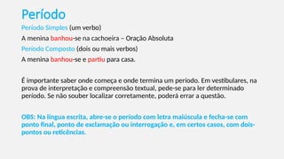 Período
Período Simples (um verbo)
A menina banhou-se na cachoeira – Oração Absoluta
Período Composto (dois ou mais verbos)
A menina banhou-se e partiu para casa.
É importante saber onde começa e onde termina um período. Em vestibulares, na
prova de interpretação e compreensão textual, pede-se para ler determinado
período. Se não souber localizar corretamente, poderá errar a questão.
OBS: Na língua escrita, abre-se o período com letra maiúscula e fecha-se com
ponto final, ponto de exclamação ou interrogação e, em certos casos, com dois-
pontos ou reticências.
 