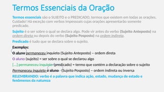 Termos Essenciais da Oração
Termos essenciais são o SUJEITO e o PREDICADO, termos que existem em todas as orações.
Cuidado! Há exceção com verbos impessoais cujas orações apresentarão somente
predicado.
Sujeito é o ser sobre o qual se declara algo. Pode vir antes do verbo (Sujeito Anteposto) na
ordem direta ou depois do verbo (Sujeito Posposto) na ordem indireta.
Predicado é tudo que se declara sobre o sujeito.
Exemplos:
O aluno permaneceu inquieto (Sujeito Anteposto) – ordem direta
O aluno (sujeito) = ser sobre o qual se declarou algo
[...] permaneceu inquieto (predicado) = termo que contém a declaração sobre o sujeito
Permaneceu inquieto o aluno (Sujeito Posposto) – ordem indireta ou inversa
RELEMBRANDO: verbo é a palavra que indica ação, estado, mudança de estado e
fenômenos da natureza
 