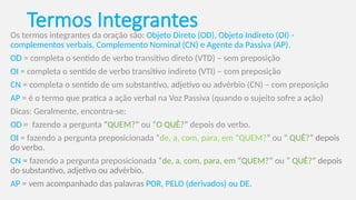 Termos Integrantes
Os termos integrantes da oração são: Objeto Direto (OD), Objeto Indireto (OI) -
complementos verbais, Complemento Nominal (CN) e Agente da Passiva (AP).
OD = completa o sentido de verbo transitivo direto (VTD) – sem preposição
OI = completa o sentido de verbo transitivo indireto (VTI) – com preposição
CN = completa o sentido de um substantivo, adjetivo ou advérbio (CN) – com preposição
AP = é o termo que pratica a ação verbal na Voz Passiva (quando o sujeito sofre a ação)
Dicas: Geralmente, encontra-se:
OD = fazendo a pergunta “QUEM?” ou “O QUÊ?” depois do verbo.
OI = fazendo a pergunta preposicionada “de, a, com, para, em “QUEM?” ou “ QUÊ?” depois
do verbo.
CN = fazendo a pergunta preposicionada “de, a, com, para, em “QUEM?” ou “ QUÊ?” depois
do substantivo, adjetivo ou advérbio.
AP = vem acompanhado das palavras POR, PELO (derivados) ou DE.
 