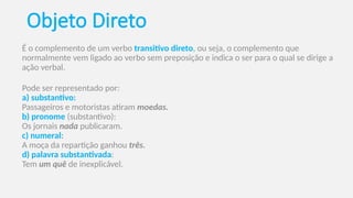 Objeto Direto
É o complemento de um verbo transitivo direto, ou seja, o complemento que
normalmente vem ligado ao verbo sem preposição e indica o ser para o qual se dirige a
ação verbal.
Pode ser representado por:
a) substantivo:
Passageiros e motoristas atiram moedas.
b) pronome (substantivo):
Os jornais nada publicaram.
c) numeral:
A moça da repartição ganhou três.
d) palavra substantivada:
Tem um quê de inexplicável.
 