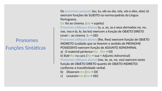 Pronomes
Funções Sintáticas
Os pronomes pessoais (eu, tu, ele ou ela, nós, vós e eles, elas) só
exercem funções de SUJEITO na norma-padrão da Língua
Portuguesa.
Ele foi ao cinema. (ele = sujeito)
Pronomes oblíquos átonos (o, a, os, as e seus derivados na, no,
nas, nos e la, lo, las los) exercem a função de OBJETO DIRETO
Levei-o ao cinema (o = OD)
Pronomes oblíquos átonos (lhe, lhes) exercem função de OBJETO
INDIRETO (cuidado que se tiverem o sentido de PRONOME
POSSESSIVO exercem função de ADJUNTO ADNOMINAL
a) O material pertence-lhe (lhe = OI)
b) Bati-lhe na cara (lhe = sua = Adjunto Adnominal)
Pronomes oblíquos átonos (me, te, se, no, vos) exercem tanto
função de OBJETO DIRETO quanto de OBJETO INDIRETO)
conforme a transitividade verbal.
b) Disseram-me (me = OI)
c) Levaram-me (me = OD)
 