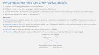 Passagem da Voz Ativa para a Voz Passiva Analítica
1. O sujeito Agente da Voz Ativa passa Agente da Passiva.
2 . 0 Objeto Direto da Voz Ativa passa para Sujeito Paciente da Voz Passiva.
3. O verbo da Voz Ativa transforma-se em particípio, precedido do verbo “ser”, no mesmo tempo e modo do verbo da Voz Ativa.
4. Não sofrem alteração os outros termos da oração.
Exemplos:
Voz Ativa: Meu irmão (Sujeito Agente) deu (verbo no pretérito perfeito) um carro (objeto direto) ao filho (objeto indireto) ontem à
noite (adjunto adverbial).
Voz Passiva Analítica: Um carro (sujeito paciente) foi (verbo “ser” no preté­
rito perfeito) dado (particípio do verbo principal) ao filho
(objeto indireto) ontem à noite (adjunto adverbial).
Voz ativa: O casal (sujeito agente) observa-o (verbo no presente; o = objeto
Voz Passiva Analítica: Ele (sujeito paciente) é (verbo “ser” no presente) observado (particípio do verbo principal).
O menino pulou o muro.
Sujeito Agente OD
O muro foi pulado pelo menino
Sujeito Paciente Agente da Passiva
 