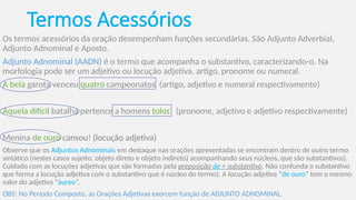 Termos Acessórios
Os termos acessórios da oração desempenham funções secundárias. São Adjunto Adverbial,
Adjunto Adnominal e Aposto.
Adjunto Adnominal (AADN) é o termo que acompanha o substantivo, caracterizando-o. Na
morfologia pode ser um adjetivo ou locução adjetiva, artigo, pronome ou numeral.
A bela garota venceu quatro campeonatos (artigo, adjetivo e numeral respectivamente)
Aquela difícil batalha pertence a homens tolos (pronome, adjetivo e adjetivo respectivamente)
Menina de ouro cansou! (locução adjetiva)
Observe que os Adjuntos Adnominais em destaque nas orações apresentadas se encontram dentro de outro termo
sintático (nestes casos sujeito, objeto direto e objeto indireto) acompanhando seus núcleos, que são substantivos).
Cuidado com as locuções adjetivas que são formadas pela preposição de + substantivo. Não confunda o substantivo
que forma a locução adjetiva com o substantivo que é núcleo do termo). A locução adjetiva “de ouro” tem o mesmo
valor do adjetivo “áureo”.
OBS: No Período Composto, as Orações Adjetivas exercem função de ADJUNTO ADNOMINAL.
 