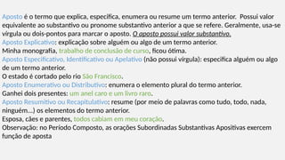 Aposto é o termo que explica, especifica, enumera ou resume um termo anterior. Possui valor
equivalente ao substantivo ou pronome substantivo anterior a que se refere. Geralmente, usa-se
vírgula ou dois-pontos para marcar o aposto. O aposto possui valor substantivo.
Aposto Explicativo: explicação sobre alguém ou algo de um termo anterior.
Minha monografia, trabalho de conclusão de curso, ficou ótima.
Aposto Especificativo, Identificativo ou Apelativo (não possui vírgula): especifica alguém ou algo
de um termo anterior.
O estado é cortado pelo rio São Francisco.
Aposto Enumerativo ou Distributivo: enumera o elemento plural do termo anterior.
Ganhei dois presentes: um anel caro e um livro raro.
Aposto Resumitivo ou Recapitulativo: resume (por meio de palavras como tudo, todo, nada,
ninguém...) os elementos do termo anterior.
Esposa, cães e parentes, todos cabiam em meu coração.
Observação: no Período Composto, as orações Subordinadas Substantivas Apositivas exercem
função de aposta
 