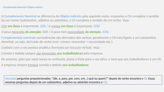 Complemento Nominal X Objeto Indireto
O Complemento Nominal se diferencia do Objeto Indireto pela seguinte razão: enquanto o CN completa o sentido
de um nome (substantivo, adjetivo ou advérbio), o OI completa o sentido de um verbo. Veja:
Crer em Deus é importante. (OI) / A crença em Deus é importante. (CN)
O povo necessita de atenção. (OI) / O povo tem necessidade de atenção. (CN)
Complementos nominais normalmente são derivados dos verbos; geralmente o CN está ligado a um substantivo
deverbal, ou seja, derivado de verbo (crer crença; necessitar > necessidade etc.).
Cuidado com a voz passiva analítica (formada por locução verbal). Veja:
Comida e bebida sempre são fornecidas aos trabalhadores pela empresa.
No entanto, para que você nunca se confunda, passe a frase para a voz ativa, e verá que aos trabalhadores é um OI:
A empresa sempre fornece comida e bebida aos trabalhadores.
Atenção: perguntas preposicionadas: “(de, a, para, por, com, em...) quê ou quem?” depois do verbo encontra o OI. Essas
mesmas perguntas depois de um substantivo, adjetivo ou advérbio encontra o CN.
 