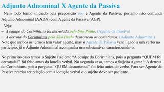 Adjunto Adnominal X Agente da Passiva
Nem todo termo iniciado pela preposição por é Agente da Passiva, portanto não confunda
Adjunto Adnominal (AADN) com Agente da Passiva (AGP).
Veja:
– A equipe do Corinthians foi derrotada pelo São Paulo. (Agente da Passiva)
– A derrota do Corinthians pelo São Paulo desnorteou os corintianos. (Adjunto Adnominal)
Note que ambos os termos têm valor agente, mas o Agente da Passiva vem ligado a um verbo no
particípio, já o Adjunto Adnominal acompanha um substantivo, caracterizando-o.
No primeiro caso temos o Sujeito Paciente “A equipe do Corinthians, pois a pergunta “QUEM foi
derrotada?” foi feito antes da loução verbal. No segundo caso, temos o Sujeito Agente “ A derrota
do Corinthians, pois a pergunta “QUEM desnorteou?” foi feita antes do verbo. Para ser Agente da
Passiva precisa ter relação com a locução verbal e o sujeito deve ser paciente.
 