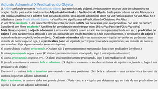 Adjunto Adnominal X Predicativo do Objeto
O AADN confunde-se com o Predicativo do Objeto (característica do objeto). Ambos podem estar ao lado do substantivo na
oração. Então, para evitar dúvidas entre Adjunto Adnominal e o Predicativo do Objeto, basta passar a frase na Voz Ativa para a
Voz Passiva Analítica; se o adjetivo ficar ao lado do nome, será adjunto adnominal tanto na Voz Passiva quanto na Voz Ativa. Se o
adjetivo se tornar Predicativo do Sujeito na Voz Passiva significa que é Predicativo do Objeto na Voz Ativa.
Vi um filme excelente. / Um excelente filme foi visto por mim. (AADN nos dois casos, pois o adjetivo ficou “ao lado do nome”.)
Considerei um filme excelente / Um filme foi considerado excelente por mim. (PS na Voz Passiva e PO na Voz Ativa)
Mais dicas: enquanto o adjunto adnominal é uma característica ou um estado inerente/permanente de um ser, o predicativo do
objeto é uma característica atribuída a um ser, indicando um estado transitório. Mais especificamente, o predicativo do objeto é
normalmente uma opinião sobre o objeto. O adjunto adnominal não vem separado por vírgula (travessões ou parênteses) nem
distante do nome a que se liga, já o predicativo pode vir separado por vírgula (travessões ou parênteses) ou distante do nome a
que se refere. Veja alguns exemplos (note as vírgulas):
O exame deixou o aluno preocupado. (O aluno não é permanentemente preocupado, logo é um predicativo do objeto.)
O aluno preocupado negou o erro. (O aluno é permanentemente preocupado, logo é um adjunto adnominal.)
O aluno, preocupado, negou o erro. (O aluno está transitoriamente preocupado, logo é um predicativo do sujeito.)
O jurado considerou a cantora bela e talentosa. (O objeto – a cantora – recebeu atributos do sujeito – o jurado –, logo é um
predicativo do objeto.)
Encontrei a cantora bela e talentosa conversando com uma produtora. (Ser bela e talentosa é uma característica inerente da
cantora, logo é um adjunto adnominal.)
Bela e talentosa, a cantora tinha um grande futuro. (Neste caso, é a vírgula que determina que se trata de um predicativo do
sujeito e não de um adjunto adnominal.)
 
