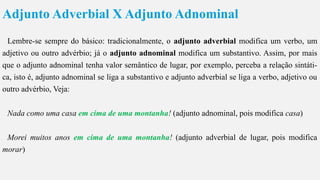 Adjunto Adverbial X Adjunto Adnominal
Lembre-se sempre do básico: tradicionalmente, o adjunto adverbial modifica um verbo, um
adjetivo ou outro advérbio; já o adjunto adnominal modifica um substantivo. Assim, por mais
que o adjunto adnominal tenha valor semântico de lugar, por exemplo, perceba a relação sintáti-
ca, isto é, adjunto adnominal se liga a substantivo e adjunto adverbial se liga a verbo, adjetivo ou
outro advérbio, Veja:
Nada como uma casa em cima de uma montanha! (adjunto adnominal, pois modifica casa)
Morei muitos anos em cima de uma montanha! (adjunto adverbial de lugar, pois modifica
morar)
 