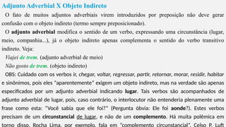 Adjunto Adverbial X Objeto Indireto
O fato de muitos adjuntos adverbiais virem introduzidos por preposição não deve gerar
confusão com o objeto indireto (termo sempre preposicionado).
O adjunto adverbial modifica o sentido de um verbo, expressando uma circunstância (lugar,
meio, companhia...), já o objeto indireto apenas complementa o sentido do verbo transitivo
indireto. Veja:
Viajei de trem. (adjunto adverbial de meio)
Não gosto de trem. (objeto indireto)
OBS: Cuidado com os verbos ir, chegar, voltar, regressar, partir, retornar, morar, residir, habitar
e sinônimos, pois eles “aparentemente” exigem um objeto indireto, mas na verdade são apenas
especificados por um adjunto adverbial indicando lugar. Tais verbos são acompanhados de
adjunto adverbial de lugar, pois, caso contrário, o interlocutor não entenderia plenamente uma
frase como esta: “Você sabia que ele foi?” (Pergunta óbvia: Ele foi aonde?). Estes verbos
precisam de um circunstancial de lugar, e não de um complemento. Há muita polêmica em
torno disso. Rocha Lima, por exemplo, fala em “complemento circunstancial”. Celso P. Luft
 