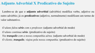 Adjunto Adverbial X Predicativo do Sujeito
Lembre-se de que o adjunto adverbial (advérbio) modifica verbo, adjetivo ou
outro advérbio; já os predicativos (adjetivo, normalmente) modificam um termo de
valor substantivo.
O aluno falou sério com o professor. (adjunto adverbial de modo)
O aluno continua sério. (predicativo do sujeito)
Voe tranquilo com a nossa companhia aérea. (adjunto adverbial de modo)
O cliente, tranquilo, viajou pela nossa companhia. (predicativo do sujeito)
 