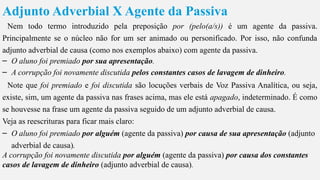 Adjunto Adverbial X Agente da Passiva
Nem todo termo introduzido pela preposição por (pelo(a/s)) é um agente da passiva.
Principalmente se o núcleo não for um ser animado ou personificado. Por isso, não confunda
adjunto adverbial de causa (como nos exemplos abaixo) com agente da passiva.
– O aluno foi premiado por sua apresentação.
– A corrupção foi novamente discutida pelos constantes casos de lavagem de dinheiro.
Note que foi premiado e foi discutida são locuções verbais de Voz Passiva Analítica, ou seja,
existe, sim, um agente da passiva nas frases acima, mas ele está apagado, indeterminado. É como
se houvesse na frase um agente da passiva seguido de um adjunto adverbial de causa.
Veja as reescrituras para ficar mais claro:
– O aluno foi premiado por alguém (agente da passiva) por causa de sua apresentação (adjunto
adverbial de causa).
A corrupção foi novamente discutida por alguém (agente da passiva) por causa dos constantes
casos de lavagem de dinheiro (adjunto adverbial de causa).
 