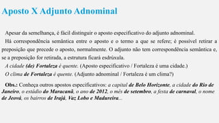 Aposto X Adjunto Adnominal
Apesar da semelhança, é fácil distinguir o aposto especificativo do adjunto adnominal.
Há correspondência semântica entre o aposto e o termo a que se refere; é possível retirar a
preposição que precede o aposto, normalmente. O adjunto não tem correspondência semântica e,
se a preposição for retirada, a estrutura ficará esdrúxula.
A cidade (de) Fortaleza é quente. (Aposto especificativo / Fortaleza é uma cidade.)
O clima de Fortaleza é quente. (Adjunto adnominal / Fortaleza é um clima?)
Obs.: Conheça outros apostos especificativos: a capital de Belo Horizonte, a cidade do Rio de
Janeiro, o estádio do Maracanã, o ano de 2012, o mês de setembro, a festa de carnaval, o nome
de Jeová, os bairros de Irajá, Vaz Lobo e Madureira...
 