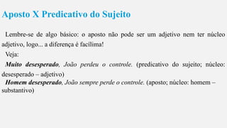 Aposto X Predicativo do Sujeito
Lembre-se de algo básico: o aposto não pode ser um adjetivo nem ter núcleo
adjetivo, logo... a diferença é facílima!
Veja:
Muito desesperado, João perdeu o controle. (predicativo do sujeito; núcleo:
desesperado – adjetivo)
Homem desesperado, João sempre perde o controle. (aposto; núcleo: homem –
substantivo)
 