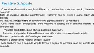 Vocativo X Aposto
O vocativo não mantém relação sintática com nenhum termo de uma oração, diferente
do aposto.
Solte os rapazes, senhor, urgentemente. (vocativo; não se refere a termo algum da
oração)
Os rapazes, amigos entre si, são honestos. (aposto; refere a “os rapazes”)
Obs.: Pode haver ambiguidade entre vocativo e aposto; só o contexto desfará a
ambiguidade:
“Aqueles candidatos, meus alunos, passaram na prova”.
Às vezes, a vírgula faz toda a diferença para diferenciarmos o vocativo do sujeito:
Marcos, o professor de História chegou. (vocativo)
Marcos, o professor de História, chegou. (sujeito)
Note também que a segunda vírgula tornou o sujeito da primeira frase em aposto da
segunda.
 
