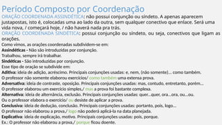 Período Composto por Coordenação
ORAÇÃO COORDENADA ASSINDÉTICA: não possui conjunção ou síndeto. A apenas aparecem
justapostas, isto é, colocadas uma ao lado da outra, sem qualquer conectivo que enlace. Será uma
vida nova, / começará hoje, / não haverá nada pra trás.
ORAÇÃO COORDENADA SINDÉTICA: possui conjunção ou síndeto, ou seja, conectivos que ligam as
orações.
Como vimos, as orações coordenadas subdividem-se em:
Assindéticas - Não são introduzidas por conjunção.
Trabalhou, sempre irá trabalhar.
Sindéticas - São introduzidas por conjunção.
Esse tipo de oração se subdivide em:
Aditiva: ideia de adição, acréscimo. Principais conjunções usadas: e, nem, (não somente)... como também.
O professor não somente elaborou exercícios/ como também uma extensa prova.
Adversativa: ideia de contraste, oposição. Principais conjunções usadas: mas, contudo, entretanto, porém...
O professor elaborou um exercício simples,/ mas a prova foi bastante complexa.
Alternativa: ideia de alternância, exclusão. Principais conjunções usadas: quer...quer, ora...ora, ou...ou.
Ou o professor elabora o exercício/ ou desiste de aplicar a prova.
Conclusiva: ideia de dedução, conclusão. Principais conjunções usadas: portanto, pois, logo...
O professor não elaborou a prova,/ logo não poderá aplicá-la na data planejada.
Explicativa: ideia de explicação, motivo. Principais conjunções usadas: pois, porque.
Ex.: O professor não elaborou a prova,/ porque ficou doente.
 