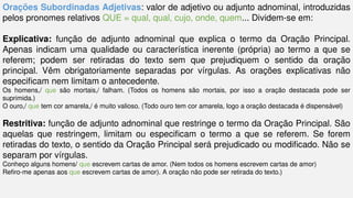 Orações Subordinadas Adjetivas: valor de adjetivo ou adjunto adnominal, introduzidas
pelos pronomes relativos QUE = qual, qual, cujo, onde, quem... Dividem-se em:
Explicativa: função de adjunto adnominal que explica o termo da Oração Principal.
Apenas indicam uma qualidade ou característica inerente (própria) ao termo a que se
referem; podem ser retiradas do texto sem que pre­
judiquem o sentido da oração
principal. Vêm obrigatoriamente separadas por vírgulas. As orações explicativas não
especificam nem limitam o antecedente.
Os homens,/ que são mortais,/ falham. (Todos os homens são mortais, por isso a oração destacada pode ser
suprimida.)
O ouro,/ que tem cor amarela,/ é muito valioso. (Todo ouro tem cor amarela, logo a oração destacada é dispensável)
Restritiva: função de adjunto adnominal que restringe o termo da Oração Principal. São
aquelas que restringem, limitam ou especificam o termo a que se referem. Se forem
retiradas do texto, o sentido da Oração Principal será prejudicado ou modificado. Não se
separam por vírgulas.
Conheço alguns homens/ que escrevem cartas de amor. (Nem todos os homens escrevem cartas de amor)
Refiro-me apenas aos que escrevem cartas de amor). A oração não pode ser retirada do texto.)
 