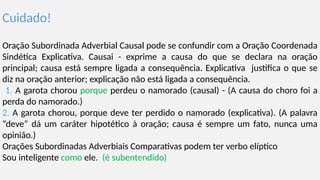 Cuidado!
Oração Subordinada Adverbial Causal pode se confundir com a Oração Coordenada
Sindética Explicativa. Causai - exprime a causa do que se declara na oração
principal; causa está sempre ligada a consequência. Explicativa justifica o que se
diz na oração anterior; explicação não está ligada a consequência.
1. A garota chorou porque perdeu o namorado (causal) - (A causa do choro foi a
perda do namorado.)
2. A garota chorou, porque deve ter perdido o namorado (explicativa). (A palavra
“deve” dá um caráter hipotético à oração; causa é sempre um fato, nunca uma
opinião.)
Orações Subordinadas Adverbiais Comparativas podem ter verbo elíptico
Sou inteligente como ele. (é subentendido)
 