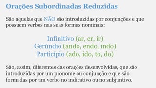 Orações Subordinadas Reduzidas
São aquelas que NÃO são introduzidas por conjunções e que
possuem verbos nas suas formas nominais:
Infinitivo (ar, er, ir)
Gerúndio (ando, endo, indo)
Particípio (ado, ido, to, do)
São, assim, diferentes das orações desenvolvidas, que são
introduzidas por um pronome ou conjunção e que são
formadas por um verbo no indicativo ou no subjuntivo.
 