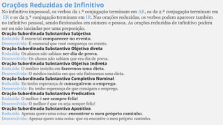 Orações Reduzidas de Infinitivo
No infinitivo impessoal, os verbos da 1.ª conjugação terminam em AR, os da 2.ª conjugação terminam em
ER e os da 3.ª conjugação terminam em IR. Nas orações reduzidas, os verbos podem aparecer também
no infinitivo pessoal, sendo flexionados em número e pessoa. As orações reduzidas de infinitivo podem
ser ou não iniciadas por uma preposição.
Oração Subordinada Substantiva Subjetiva
Reduzida: É essencial comparecer no evento.
Desenvolvida: É essencial que você compareça no evento.
Oração Subordinada Substantiva Objetiva direta
Reduzida: Os alunos não sabiam ser dia de prova.
Desenvolvida: Os alunos não sabiam que era dia de prova.
Oração Subordinada Substantiva Objetiva Indireta
Reduzida: O médico insistiu em fazermos uma dieta.
Desenvolvida: O médico insistiu em que nós fizéssemos uma dieta.
Oração Subordinada Substantiva Completiva Nominal
Reduzida: Eu tenho esperança de conseguirem o emprego.
Desenvolvida: Eu tenho esperança de que consigam o emprego.
Oração Subordinada Substantiva Predicativa
Reduzida: O melhor é ser sempre feliz!
Desenvolvida: O melhor é que eu seja sempre feliz!
Oração Subordinada Substantiva Apositiva
Reduzida: Apenas quero uma coisa: encontrar o meu próprio caminho.
Desenvolvida: Apenas quero uma coisa: que eu encontre o meu próprio caminho.
 