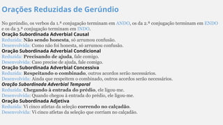 Orações Reduzidas de Gerúndio
No gerúndio, os verbos da 1.ª conjugação terminam em ANDO, os da 2.ª conjugação terminam em ENDO
e os da 3.ª conjugação terminam em INDO.
Oração Subordinada Adverbial Causal
Reduzida: Não sendo honesta, só arrumou confusão.
Desenvolvida: Como não foi honesta, só arrumou confusão.
Oração Subordinada Adverbial Condicional
Reduzida: Precisando de ajuda, fale comigo.
Desenvolvida: Caso precise de ajuda, fale comigo.
Oração Subordinada Adverbial Concessiva
Reduzida: Respeitando o combinado, outros acordos serão necessários.
Desenvolvida: Ainda que respeitem o combinado, outros acordos serão necessários.
Oração Subordinada Adverbial Temporal
Reduzida: Chegando à entrada do prédio, ele ligou-me.
Desenvolvida: Quando chegou à entrada do prédio, ele ligou-me.
Oração Subordinada Adjetiva
Reduzida: Vi cinco atletas da seleção correndo no calçadão.
Desenvolvida: Vi cinco atletas da seleção que corriam no calçadão.
 