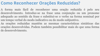 Como Reconhecer Orações Reduzidas?
A forma mais fácil de reconhecer uma oração reduzida é pelo seu
desenvolvimento. Introduz-se na frase uma conjunção ou um pronome
adequado ao sentido da frase e substitui-se o verbo na forma nominal por
um tempo verbal do modo indicativo ou do modo subjuntivo.
As orações reduzidas mantêm as mesmas características sintáticas das
orações desenvolvidas. Podem também possibilitar mais do que uma forma
de desenvolvimento.
 