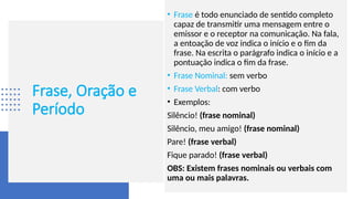 Frase, Oração e
Período
• Frase é todo enunciado de sentido completo
capaz de transmitir uma mensagem entre o
emissor e o receptor na comunicação. Na fala,
a entoação de voz indica o início e o fim da
frase. Na escrita o parágrafo indica o início e a
pontuação indica o fim da frase.
• Frase Nominal: sem verbo
• Frase Verbal: com verbo
• Exemplos:
Silêncio! (frase nominal)
Silêncio, meu amigo! (frase nominal)
Pare! (frase verbal)
Fique parado! (frase verbal)
OBS: Existem frases nominais ou verbais com
uma ou mais palavras.
 