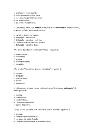 a) o sol estava muito quente;
b) nossa amizade continua firme;
c) suas palavras pareciam sinceras;
d) ele andava triste;
e) ele andava rapidamente.
6. Considere a frase: “Ele andava triste porque não encontrava a companheira”,
os verbos grifados são respectivamente:
a) transitivo direto - de ligação;
b) de ligação - intransitivo;
c) de ligação - transitivo - indireto;
d) transitivo direto - transitivo indireto;
e) de ligação - transitivo direto.
7.Na praça deserta um homem caminhava - o sujeito é:
a) indeterminado;
b) inexistente;
c) simples;
d) oculto por elipse;
e) composto.
8.Na oração:”Anunciaram grandes novidades” - o sujeito é:
a) simples;
b) composto;
c) indeterminado;
d) elíptico;
e) inexistente.
9. “O toque dos sinos ao cair da noite era trazido lá da cidade pelo vento”. O
termo grifado é:
a) sujeito;
b) objeto direto;
c) objeto indireto;
d) complemento nominal;
e) agente da passiva.
10.“Eu andava satisfeito com o mundo e comigo mesmo”, o período é:
a) simples;
b) composto por coordenação;
c) composto por subordinação;
d) composto por coordenação e subordinação;
 