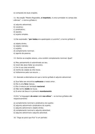 e) composto de duas orações.
11. Na oração “Mestre Reginaldo, o impoluto, é uma sumidade no campo das
ciências” - o termo grifado é:
a) adjunto adnominal;
b) vocativo;
c) predicativo;
d) aposto;
e) sujeito simples.
12.Na expressão: “por todos era apedrejado o Luizinho”, o termo grifado é:
a) objeto direto;
b) objeto indireto;
c) sujeito;
d) complemento nominal;
e) agente da passiva.
13. Dentre as orações abaixo, uma contém complemento nominal. Qual?
a) Meu pensamento é subordinado ao seu.
b) Você não deve faltar ao encontro.
c) Irei à sua casa amanhã.
d) Venho da cidade às três horas.
e) Voltaremos pela rua escura ...
14. Assinale a alternativa em que o termo grifado é adjunto adnominal:
a) Sua falta aos encontros sufocava o nosso amor.
b) Ela é uma fera maluca.
c) Ela é maluca por lambada nacional.
d) Não tenho medo da louca.
e) O amor de Deus é o primeiro mandamento.
15.Em “a linguagem do amor está nos olhos” – os termos grifados são
respectivamente:
a) complemento nominal e predicativo do sujeito;
b) adjunto adnominal e predicativo do sujeito;
c) adjunto adnominal e objeto direto;
d) complemento nominal e adjunto adverbial;
e) adjunto adnominal e adjunto adverbial.
16. “Diga ao povo que fico” é um período:
 