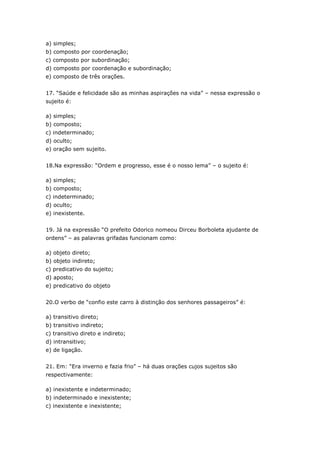a) simples;
b) composto por coordenação;
c) composto por subordinação;
d) composto por coordenação e subordinação;
e) composto de três orações.
17. “Saúde e felicidade são as minhas aspirações na vida” – nessa expressão o
sujeito é:
a) simples;
b) composto;
c) indeterminado;
d) oculto;
e) oração sem sujeito.
18.Na expressão: “Ordem e progresso, esse é o nosso lema” – o sujeito é:
a) simples;
b) composto;
c) indeterminado;
d) oculto;
e) inexistente.
19. Já na expressão “O prefeito Odorico nomeou Dirceu Borboleta ajudante de
ordens” – as palavras grifadas funcionam como:
a) objeto direto;
b) objeto indireto;
c) predicativo do sujeito;
d) aposto;
e) predicativo do objeto
20.O verbo de “confio este carro à distinção dos senhores passageiros” é:
a) transitivo direto;
b) transitivo indireto;
c) transitivo direto e indireto;
d) intransitivo;
e) de ligação.
21. Em: “Era inverno e fazia frio” – há duas orações cujos sujeitos são
respectivamente:
a) inexistente e indeterminado;
b) indeterminado e inexistente;
c) inexistente e inexistente;
 