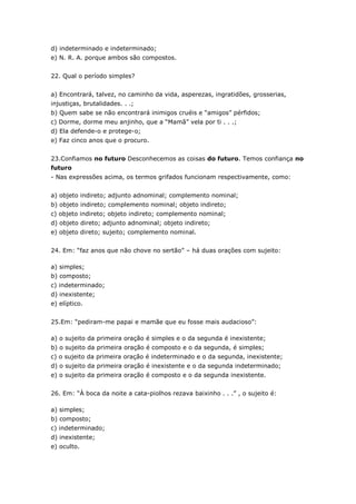 d) indeterminado e indeterminado;
e) N. R. A. porque ambos são compostos.
22. Qual o período simples?
a) Encontrará, talvez, no caminho da vida, asperezas, ingratidões, grosserias,
injustiças, brutalidades. . .;
b) Quem sabe se não encontrará inimigos cruéis e “amigos” pérfidos;
c) Dorme, dorme meu anjinho, que a “Mamã” vela por ti . . .;
d) Ela defende-o e protege-o;
e) Faz cinco anos que o procuro.
23.Confiamos no futuro Desconhecemos as coisas do futuro. Temos confiança no
futuro
- Nas expressões acima, os termos grifados funcionam respectivamente, como:
a) objeto indireto; adjunto adnominal; complemento nominal;
b) objeto indireto; complemento nominal; objeto indireto;
c) objeto indireto; objeto indireto; complemento nominal;
d) objeto direto; adjunto adnominal; objeto indireto;
e) objeto direto; sujeito; complemento nominal.
24. Em: “faz anos que não chove no sertão” – há duas orações com sujeito:
a) simples;
b) composto;
c) indeterminado;
d) inexistente;
e) elíptico.
25.Em: “pediram-me papai e mamãe que eu fosse mais audacioso”:
a) o sujeito da primeira oração é simples e o da segunda é inexistente;
b) o sujeito da primeira oração é composto e o da segunda, é simples;
c) o sujeito da primeira oração é indeterminado e o da segunda, inexistente;
d) o sujeito da primeira oração é inexistente e o da segunda indeterminado;
e) o sujeito da primeira oração é composto e o da segunda inexistente.
26. Em: “À boca da noite a cata-piolhos rezava baixinho . . .” , o sujeito é:
a) simples;
b) composto;
c) indeterminado;
d) inexistente;
e) oculto.
 