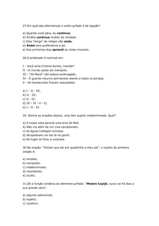 27.Em qual das alternativas o verbo grifado é de ligação?
a) Quando você pára, eu continuo.
b) Amélia continua mulher de verdade.
c) Esta “droga” de relógio não anda.
d) Andei dois quilômetros a pé.
e) Nos primeiros dias aprendi as notas musicais.
28.O predicado é nominal em:
I - Você acha Cristina bonita, mamãe?
II - O mundo podia ser tranqüilo.
III - “Zé Mané” não estava embriagado.
IV - O guarda noturno permanece atento a todos os perigos.
V - Os transeuntes ficaram assustados.
a) I - II - III;
b) II - III;
c) II - IV;
d) III - IV - V - II;
e) I - II - IV.
29. Dentre as orações abaixo, uma tem sujeito indeterminado. Qual?
a) A nossa casa parecia uma arca de Noé.
b) Não iria além de um vice-campeonato.
c) As águas trafegam furiosas.
d) Atropelaram um boi lá na gentil.
e) No lugar só ficou a surpresa.
30.Na oração: “Diziam que ele era igualzinho a meu pai”, o sujeito da primeira
oração é:
a) simples;
b) composto;
c) indeterminado;
d) inexistente;
e) oculto.
31.Dê a função sintática do elemento grifado: “Mestre Cupijó, ouviu-se há dias a
sua grande obra”.
a) adjunto adnominal;
b) sujeito;
c) vocativo;
 