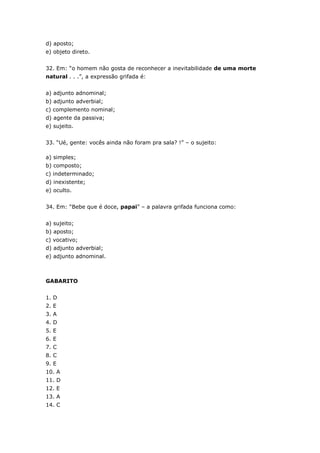 d) aposto;
e) objeto direto.
32. Em: “o homem não gosta de reconhecer a inevitabilidade de uma morte
natural . . .”, a expressão grifada é:
a) adjunto adnominal;
b) adjunto adverbial;
c) complemento nominal;
d) agente da passiva;
e) sujeito.
33. “Ué, gente: vocês ainda não foram pra sala? !” – o sujeito:
a) simples;
b) composto;
c) indeterminado;
d) inexistente;
e) oculto.
34. Em: “Bebe que é doce, papai” – a palavra grifada funciona como:
a) sujeito;
b) aposto;
c) vocativo;
d) adjunto adverbial;
e) adjunto adnominal.
GABARITO
1. D
2. E
3. A
4. D
5. E
6. E
7. C
8. C
9. E
10. A
11. D
12. E
13. A
14. C
 