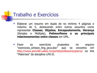 Trabalho e Exercícios Elaborar um resumo em dupla de no mínimo 4 páginas e máximo de 5, destacando entre outros assuntos como representar  Classes ,  Objetos ,  Encapsulamento ,  Herança  (Simples e Múltipla),  Polimorfismo e os principais relacionamentos entre classes  em UML. Fazer os exercícios propostos no arquivo “exercicios_sintaxe_ling_java.doc” que se encontra em  http://www.joinville.udesc.br/portal/professores/parra/  no link “Materiais” da disciplina LPG-II. 
