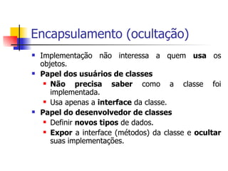 Encapsulamento (ocultação) Implementação não interessa a quem  usa  os objetos. Papel dos usuários de classes Não precisa saber  como a classe foi implementada. Usa apenas a  interface  da classe. Papel do desenvolvedor de classes Definir  novos tipos  de dados. Expor  a interface (métodos) da classe e  ocultar  suas implementações. 